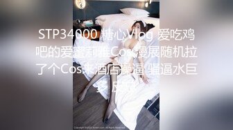 STP34000 糖心Vlog 爱吃鸡吧的爱蜜莉雅Cos 漫展随机拉了个Cos来酒店操逼 骚逼水巨多 皮总